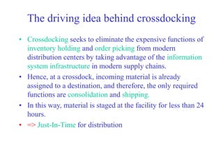 The driving idea behind crossdocking
• Crossdocking seeks to eliminate the expensive functions of
inventory holding and order picking from modern
distribution centers by taking advantage of the information
system infrastructure in modern supply chains.
• Hence, at a crossdock, incoming material is already
assigned to a destination, and therefore, the only required
functions are consolidation and shipping.
• In this way, material is staged at the facility for less than 24
hours.
• => Just-In-Time for distribution
 