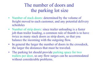 The number of doors and
the parking lot size
• Number of stack doors: determined by the volume of
freight moved to each customer, and any potential delivery
schedules
• Number of strip doors: since trailer unloading is a faster
job than trailer loading, a common rule of thumb is to have
twice as many stack doors as strip doors, so that you
balance the incoming with the outgoing flow.
• In general the larger the number of doors in the crossdock,
the larger the distances that must be traveled.
• The parking lot should provide parking space for two
trailers per door, so any flow surges can be accommodated
without considerable problems.
 