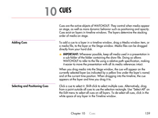 10 CUES                                                                                      01




                                 Cues are the active objects of WATCHOUT. They control when media appear
                                 on stage, as well as more dynamic behavior such as positioning and opacity.
                                 Cues exist on layers in timeline windows. The layers determine the stacking
                                 order of media on stage.

Adding Cues                      To add a cue to a layer in a timeline window, drag a Media window item, or
                                 a media file, to the layer or the Stage window. Media files can be dragged
                                 directly from your hard disk.
                                 v IMPORTANT: Whenever possible, keep all media used in a presentation in
                                   a sub-folder of the folder containing the show file. Doing so allows
                                   WATCHOUT to refer to the file using a relative path specification, making
                                   it easier to move the presentation with all its media references intact.
                                 When you drag media into the Stage window, the cue will appear on the
                                 currently selected layer (as indicated by a yellow line under the layer’s name)
                                 and at the current time position. When dragging into the timeline, the cue
                                 appears at the layer and time you drag it to.

Selecting and Positioning Cues   Click a cue to select it. Shift-click to select multiple cues. Alternatively, drag
                                 from a point outside all cues to use the selection rectangle. Use “Select All” on
                                 the Edit menu to select all cues on all layers. To de-select all cues, click in the
                                 white space of any layer in the Timeline window.




                                           Chapter 10       Cues                                               159
 