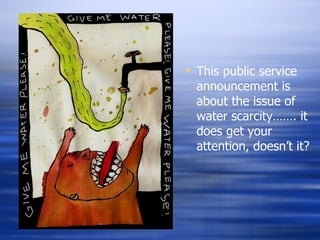 This public service announcement is about the issue of water scarcity……. it does get your attention, doesn’t it? 