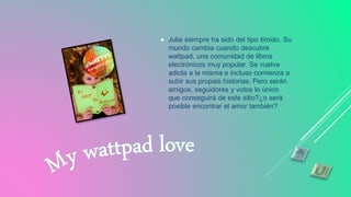  Julie siempre ha sido del tipo tímido. Su
mundo cambia cuando descubre
wattpad, una comunidad de libros
electrónicos muy popular. Se vuelve
adicta a la misma e incluso comienza a
subir sus propias historias. Pero serán
amigos, seguidores y votos lo único
que conseguirá de este sitio?¿o será
posible encontrar el amor también?
 