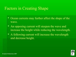 © Grunt Productions 2007
Factors in Creating Shape
 Ocean currents may further affect the shape of the
wave.
 An opposing current will steepen the wave and
increase the height while reducing the wavelength.
 A following current will increase the wavelength
and decrease height.
 