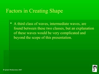 © Grunt Productions 2007
Factors in Creating Shape
 A third class of waves, intermediate waves, are
found between these two classes, but an explanation
of these waves would be very complicated and
beyond the scope of this presentation.
 
