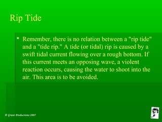 © Grunt Productions 2007
Rip Tide
 Remember, there is no relation between a "rip tide"
and a "tide rip." A tide (or tidal) rip is caused by a
swift tidal current flowing over a rough bottom. If
this current meets an opposing wave, a violent
reaction occurs, causing the water to shoot into the
air. This area is to be avoided.
 