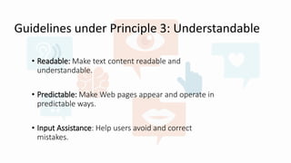 Guidelines under Principle 3: Understandable
• Readable: Make text content readable and
understandable.
• Predictable: Make Web pages appear and operate in
predictable ways.
• Input Assistance: Help users avoid and correct
mistakes.
 