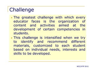 Challenge
 The greatest challenge with which every
 educator faces is the organization of
 content and activities aimed at the
 development of certain competencies in
 students.
 This challenge is intensified when we try
 to identify and recommend different
 materials, customized to each student
 based on individual needs, interests and
 skills to be developed.


                                     WCC/IFIP 2010
 