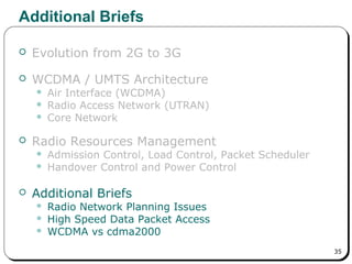 35
Additional Briefs
 Evolution from 2G to 3G
 WCDMA / UMTS Architecture
 Air Interface (WCDMA)
 Radio Access Network (UTRAN)
 Core Network
 Radio Resources Management
 Admission Control, Load Control, Packet Scheduler
 Handover Control and Power Control
 Additional Briefs
 Radio Network Planning Issues
 High Speed Data Packet Access
 WCDMA vs cdma2000
 