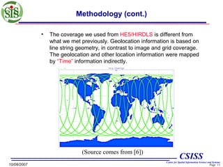 Methodology (cont.)
•

The coverage we used from HE5/HIRDLS is different from
what we met previously. Geolocation information is based on
line string geometry, in contrast to image and grid coverage.
The geolocation and other location information were mapped
by “Time” information indirectly.

(Source comes from [6])
10/08/2007

CSISS
Center for Spatial Information Science and Systems

Page 11

 
