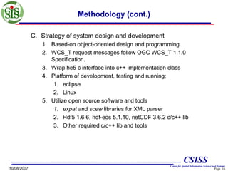 Methodology (cont.)
C. Strategy of system design and development
1. Based-on object-oriented design and programming
2. WCS_T request messages follow OGC WCS_T 1.1.0
Specification.
3. Wrap he5 c interface into c++ implementation class
4. Platform of development, testing and running;
1. eclipse
2. Linux
5. Utilize open source software and tools
1. expat and scew libraries for XML parser
2. Hdf5 1.6.6, hdf-eos 5.1.10, netCDF 3.6.2 c/c++ lib
3. Other required c/c++ lib and tools

CSISS
10/08/2007

Center for Spatial Information Science and Systems

Page 16

 