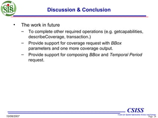 Discussion & Conclusion
•

The work in future
–
–
–

To complete other required operations (e.g. getcapabilities,
describeCoverage, transaction.)
Provide support for coverage request with BBox
parameters and one more coverage output.
Provide support for composing BBox and Temporal Period
request.

CSISS
10/08/2007

Center for Spatial Information Science and Systems

Page 28

 