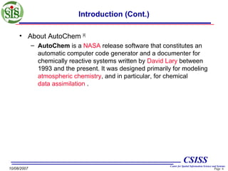 Introduction (Cont.)
• About AutoChem [4]
– AutoChem is a NASA release software that constitutes an
automatic computer code generator and a documenter for
chemically reactive systems written by David Lary between
1993 and the present. It was designed primarily for modeling
atmospheric chemistry, and in particular, for chemical
data assimilation .

CSISS
10/08/2007

Center for Spatial Information Science and Systems

Page 6

 