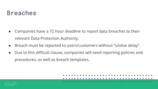 Breaches
● Companies have a 72 hour deadline to report data breaches to their
relevant Data Protection Authority.
● Breach must be reported to users/customers without “undue delay”.
● Due to this difficult clause, companies will need reporting policies and
procedures, as well as breach templates.
 