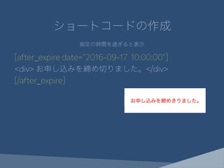 ショートコードの作成
指定の時間を過ぎると表示
[after_expire date="2016-09-17 10:00:00"]
<div> お申し込みを締め切りました。</div>
[/after_expire]
 