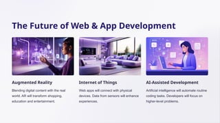 The Future of Web & App Development
Augmented Reality
Blending digital content with the real
world. AR will transform shopping,
education and entertainment.
Internet of Things
Web apps will connect with physical
devices. Data from sensors will enhance
experiences.
AI-Assisted Development
Artificial intelligence will automate routine
coding tasks. Developers will focus on
higher-level problems.
 