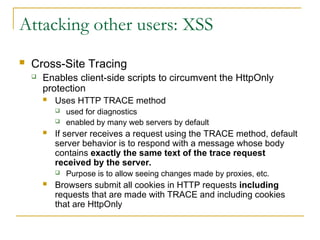 Attacking other users: XSS
 Cross-Site Tracing
 Enables client-side scripts to circumvent the HttpOnly
protection
 Uses HTTP TRACE method
 used for diagnostics
 enabled by many web servers by default
 If server receives a request using the TRACE method, default
server behavior is to respond with a message whose body
contains exactly the same text of the trace request
received by the server.
 Purpose is to allow seeing changes made by proxies, etc.
 Browsers submit all cookies in HTTP requests including
requests that are made with TRACE and including cookies
that are HttpOnly
 