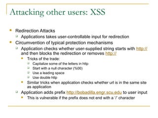 Attacking other users: XSS
 Redirection Attacks
 Applications takes user-controllable input for redirection
 Circumvention of typical protection mechanisms
 Application checks whether user-supplied string starts with http://
and then blocks the redirection or removes http://
 Tricks of the trade:
 Capitalize some of the letters in http
 Start with a null character (%00)
 Use a leading space
 Use double http
 Similar tricks when application checks whether url is in the same site
as application
 Application adds prefix http://bobadilla.engr.scu.edu to user input
 This is vulnerable if the prefix does not end with a ‘/’ character
 