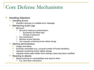 Core Defense Mechanisms
 Handling Attackers
 Handling Errors
 Graceful recovery or suitable error message
 Maintaining Audit Logs
 Minimum:
 All events relating to authentication:
 Successful and failed login
 Change of password
 Key transactions
 Blocked access attempts
 Any requests containing known attack strings
 Alerting administrators
 Usage anomalies,
 business anomalies (e.g. unusual number of funds transfers),
 requests containing known attack strings,
 requests where data hidden from ordinary users has been modified
 Reacting to attacks
 Detect probing for vulnerabilities and react to them
 E.g. slow down interactions
 