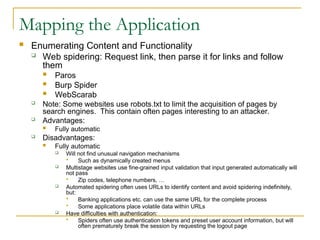 Mapping the Application
 Enumerating Content and Functionality
 Web spidering: Request link, then parse it for links and follow
them
 Paros
 Burp Spider
 WebScarab
 Note: Some websites use robots.txt to limit the acquisition of pages by
search engines. This contain often pages interesting to an attacker.
 Advantages:
 Fully automatic
 Disadvantages:
 Fully automatic
 Will not find unusual navigation mechanisms
 Such as dynamically created menus
 Multistage websites use fine-grained input validation that input generated automatically will
not pass
 Zip codes, telephone numbers, …
 Automated spidering often uses URLs to identify content and avoid spidering indefinitely,
but:
 Banking applications etc. can use the same URL for the complete process
 Some applications place volatile data within URLs
 Have difficulties with authentication:
 Spiders often use authentication tokens and preset user account information, but will
often prematurely break the session by requesting the logout page
 
