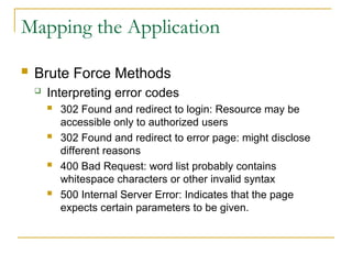 Mapping the Application
 Brute Force Methods
 Interpreting error codes
 302 Found and redirect to login: Resource may be
accessible only to authorized users
 302 Found and redirect to error page: might disclose
different reasons
 400 Bad Request: word list probably contains
whitespace characters or other invalid syntax
 500 Internal Server Error: Indicates that the page
expects certain parameters to be given.
 