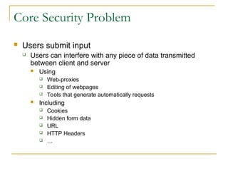 Core Security Problem
 Users submit input
 Users can interfere with any piece of data transmitted
between client and server
 Using
 Web-proxies
 Editing of webpages
 Tools that generate automatically requests
 Including
 Cookies
 Hidden form data
 URL
 HTTP Headers
 …
 