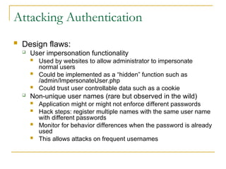 Attacking Authentication
 Design flaws:
 User impersonation functionality
 Used by websites to allow administrator to impersonate
normal users
 Could be implemented as a “hidden” function such as
/admin/ImpersonateUser.php
 Could trust user controllable data such as a cookie
 Non-unique user names (rare but observed in the wild)
 Application might or might not enforce different passwords
 Hack steps: register multiple names with the same user name
with different passwords
 Monitor for behavior differences when the password is already
used
 This allows attacks on frequent usernames
 