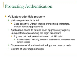 Protecting Authentication
 Validate credentials properly
 Validate passwords in full
 Case-sensitive, without filtering or modifying characters,
without truncating passwords
 Application needs to defend itself aggressively against
unexpected events during the login procedure
 E.g. use catch-all exceptions around all API calls.
 In the exception handling, delete all session data to invalidate the
current session
 Code review of all authentication logic and source code
 Beware of user impersonation
 
