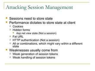 Attacking Session Management
 Sessions need to store state
 Performance dictates to store state at client
 Cookies
 Hidden forms
 Asp.net view state (Not a session)
 Fat URL
 HTTP authentication (Not a session)
 All or combinations, which might vary within a different
state
 Weaknesses usually come from
 Weak generation of session tokens
 Weak handling of session tokens
 