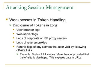 Attacking Session Management
 Weaknesses in Token Handling
 Disclosure of Tokens in Logs
 User browser logs
 Web server logs
 Logs of corporate or ISP proxy servers
 Logs of reverse proxies
 Referer logs of any servers that user visit by following
off-site links
 Example: Firefox 2.? Includes referer header provided that
the off-site is also https. This exposes data in URLs
 