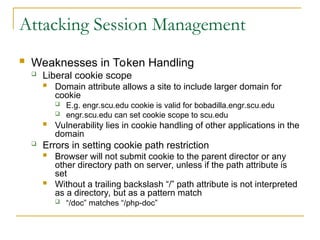 Attacking Session Management
 Weaknesses in Token Handling
 Liberal cookie scope
 Domain attribute allows a site to include larger domain for
cookie
 E.g. engr.scu.edu cookie is valid for bobadilla.engr.scu.edu
 engr.scu.edu can set cookie scope to scu.edu
 Vulnerability lies in cookie handling of other applications in the
domain
 Errors in setting cookie path restriction
 Browser will not submit cookie to the parent director or any
other directory path on server, unless if the path attribute is
set
 Without a trailing backslash “/” path attribute is not interpreted
as a directory, but as a pattern match
 “/doc” matches “/php-doc”
 