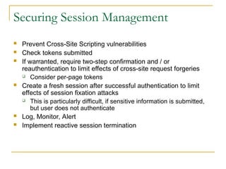 Securing Session Management
 Prevent Cross-Site Scripting vulnerabilities
 Check tokens submitted
 If warranted, require two-step confirmation and / or
reauthentication to limit effects of cross-site request forgeries
 Consider per-page tokens
 Create a fresh session after successful authentication to limit
effects of session fixation attacks
 This is particularly difficult, if sensitive information is submitted,
but user does not authenticate
 Log, Monitor, Alert
 Implement reactive session termination
 