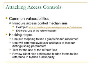 Attacking Access Controls
 Common vulnerabilities
 Insecure access control mechanisms
 Example: https://bobadilla.engr.scu.edu/login/home.asp?admin=true
 Example: Use of the referer header
 Hacking steps:
 Use site mapping to find / guess hidden resources
 Use two different level user accounts to look for
distinguishing parameters
 Test for the use of the referer field
 Review client side scripts and hidden forms to find
reference to hidden functionality
 