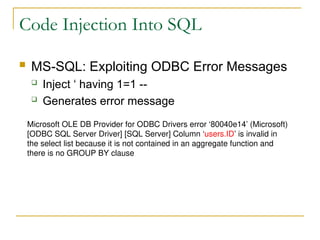 Code Injection Into SQL
 MS-SQL: Exploiting ODBC Error Messages
 Inject ‘ having 1=1 --
 Generates error message
Microsoft OLE DB Provider for ODBC Drivers error ‘80040e14’ (Microsoft)
[ODBC SQL Server Driver] [SQL Server] Column ‘users.ID’ is invalid in
the select list because it is not contained in an aggregate function and
there is no GROUP BY clause
 