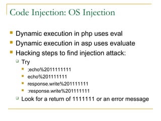 Code Injection: OS Injection
 Dynamic execution in php uses eval
 Dynamic execution in asp uses evaluate
 Hacking steps to find injection attack:
 Try
 ;echo%2011111111
 echo%201111111
 response.write%201111111
 :response.write%201111111
 Look for a return of 1111111 or an error message
 