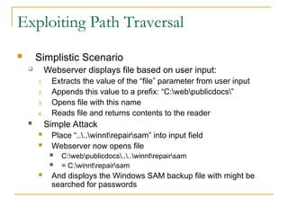 Exploiting Path Traversal
 Simplistic Scenario
 Webserver displays file based on user input:
1. Extracts the value of the “file” parameter from user input
2. Appends this value to a prefix: “C:webpublicdocs”
3. Opens file with this name
4. Reads file and returns contents to the reader
 Simple Attack
 Place “....winntrepairsam” into input field
 Webserver now opens file
 C:webpublicdocs....winntrepairsam
 = C:winntrepairsam
 And disploys the Windows SAM backup file with might be
searched for passwords
 