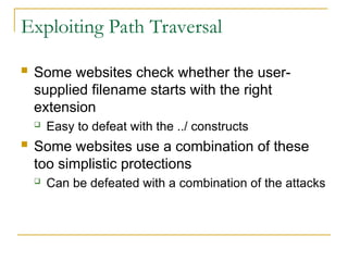 Exploiting Path Traversal
 Some websites check whether the user-
supplied filename starts with the right
extension
 Easy to defeat with the ../ constructs
 Some websites use a combination of these
too simplistic protections
 Can be defeated with a combination of the attacks
 