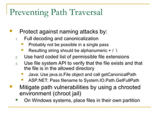 Preventing Path Traversal
 Protect against naming attacks by:
1. Full decoding and canonicalization
 Probably not be possible in a single pass
 Resulting string should be alphanumeric + / 
2. Use hard coded list of permissible file extensions
3. Use file system API to verify that the file exists and that
the file is in the allowed directory
 Java: Use java.io.File object and call getCanonicalPath
 ASP.NET: Pass filename to System.IO.Path.GetFullPath
 Mitigate path vulnerabilities by using a chrooted
environment (chroot jail)
 On Windows systems, place files in their own partition
 