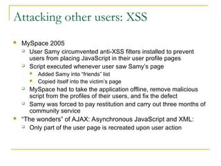 Attacking other users: XSS
 MySpace 2005
 User Samy circumvented anti-XSS filters installed to prevent
users from placing JavaScript in their user profile pages
 Script executed whenever user saw Samy’s page
 Added Samy into “friends” list
 Copied itself into the victim’s page
 MySpace had to take the application offline, remove malicious
script from the profiles of their users, and fix the defect
 Samy was forced to pay restitution and carry out three months of
community service
 “The wonders” of AJAX: Asynchronous JavaScript and XML:
 Only part of the user page is recreated upon user action
 