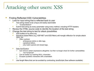 Attacking other users: XSS
 Finding Reflected XSS Vulnerabilities
 Look for input string that is reflected back to user
 Test string needs to be unique and easily searchable
 “Crubbardtestoin”
 Submit test string as every parameter using every method, including HTTP headers
 Review the HTML source code to identify the location of the test string
 Change the test string to test for attack possibilities
 XSS bullets at ha.ckers.org
 Signature based filters (e.g. ASP.NET anti-XSS filters) will mangle reflection for simple attack
input, but
 Often overlook:
 whitespaces before or after tags,
 capitalized letters,
 only match opened and closed tags,
 …
 Data Sanitization
 Can remove certain expressions altogether, but then no longer check for further vulnerabilities
 <scr<script>ipt>
 Can be beaten by inserting NULL characters
 Escapes quotation characters with a backslash
 …
 Use length filters that can be avoided by contracting JavaScripts (free software available)
 
