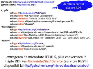 Dr.SabinBuragaprofs.info.uaic.ro/~busaco
extragerea de microdate HTML5, plus convertirea în
triple RDF via Microdata2RDF Service (serviciu REST)
disponibil la http://getschema.org/microdataextractor/about
@prefix rdf: <http://www.w3.org/1999/02/22-rdf-syntax-ns#>.
@prefix schema: <http://schema.org/>.
<_:gs0>
rdf:type <http://schema.org/WebPage>;
schema:name "Web Application Development";
schema:description "syllabus (aka the WADe film)";
schema:license <https://creativecommons.org/licenses/by-nc-sa/4.0/>;
schema:author "#busaco".
"#wade-lecture5"
rdf:type <http://schema.org/CreativeWork>;
schema:url <https://profs.info.uaic.ro/~busaco/teach/.../web05ModelulRDF.pdf>;
schema:name "Data Modeling in RDF (Resource Description Framework)";
schema:keywords "Web, model, RDF, vocabulary, DCMI, FOAF, DOAP, SIOC, JSON-LD".
"#busaco"
rdf:type <http://schema.org/Person>;
schema:url <https://profs.info.uaic.ro/~busaco/>;
schema:name "Sabin-Corneliu Buraga".
detalii în cursul
despre RDF
 