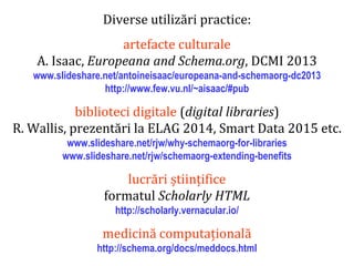 Dr.SabinBuragaprofs.info.uaic.ro/~busaco
Diverse utilizări practice:
artefacte culturale
A. Isaac, Europeana and Schema.org, DCMI 2013
www.slideshare.net/antoineisaac/europeana-and-schemaorg-dc2013
http://www.few.vu.nl/~aisaac/#pub
biblioteci digitale (digital libraries)
R. Wallis, prezentări la ELAG 2014, Smart Data 2015 etc.
www.slideshare.net/rjw/why-schemaorg-for-libraries
www.slideshare.net/rjw/schemaorg-extending-benefits
lucrări științifice
formatul Scholarly HTML
http://scholarly.vernacular.io/
medicină computațională
http://schema.org/docs/meddocs.html
 