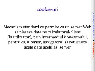 Dr.SabinBuragaprofs.info.uaic.ro/~busaco/
cookie-uri
Mecanism standard ce permite ca un server Web
să plaseze date pe calculatorul-client
(la utilizator), prin intermediul browser-ului,
pentru ca, ulterior, navigatorul să returneze
acele date aceluiași server
 
