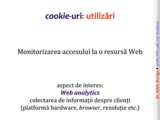 Dr.SabinBuragaprofs.info.uaic.ro/~busaco/
cookie-uri: utilizări
Monitorizarea accesului la o resursă Web
aspect de interes:
Web analytics
colectarea de informații despre clienți
(platformă hardware, browser, rezoluție etc.)
 
