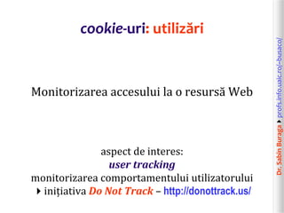 Dr.SabinBuragaprofs.info.uaic.ro/~busaco/
cookie-uri: utilizări
Monitorizarea accesului la o resursă Web
aspect de interes:
user tracking
monitorizarea comportamentului utilizatorului
inițiativa Do Not Track – http://donottrack.us/
 