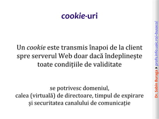 Dr.SabinBuragaprofs.info.uaic.ro/~busaco/
cookie-uri
Un cookie este transmis înapoi de la client
spre serverul Web doar dacă îndeplinește
toate condițiile de validitate
se potrivesc domeniul,
calea (virtuală) de directoare, timpul de expirare
și securitatea canalului de comunicație
 