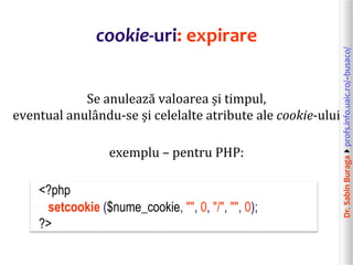 Dr.SabinBuragaprofs.info.uaic.ro/~busaco/
cookie-uri: expirare
Se anulează valoarea și timpul,
eventual anulându-se și celelalte atribute ale cookie-ului
exemplu – pentru PHP:
<?php
setcookie ($nume_cookie, "", 0, "/", "", 0);
?>
 