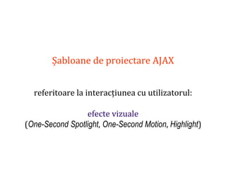 Dr.SabinBuragaprofs.info.uaic.ro/~busaco
Șabloane de proiectare AJAX
referitoare la interacțiunea cu utilizatorul:
efecte vizuale
(One-Second Spotlight, One-Second Motion, Highlight)
 