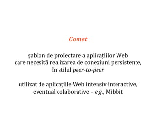Dr.SabinBuragaprofs.info.uaic.ro/~busaco
Comet
șablon de proiectare a aplicațiilor Web
care necesită realizarea de conexiuni persistente,
în stilul peer-to-peer
utilizat de aplicațiile Web intensiv interactive,
eventual colaborative – e.g., Mibbit
 