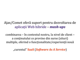 Dr.SabinBuragaprofs.info.uaic.ro/~busaco
Ajax/Comet oferă suport pentru dezvoltarea de
aplicații Web hibride – mash-ups
combinarea – în contextul nostru, la nivel de client –
a conținutului ce provine din surse (situri)
multiple, oferind o funcționalitate/experiență nouă
„curentul” SaaS (Software As A Service)
 